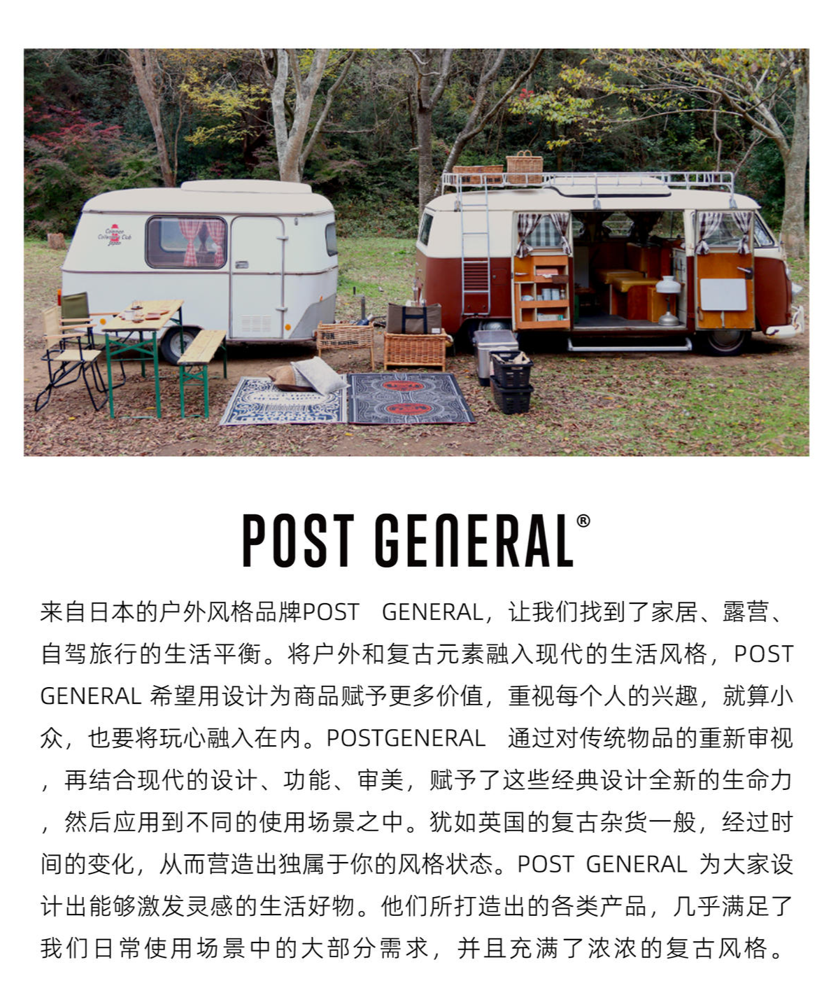 来自日本的户外风格品牌POST GENERAL，James Outdoorlife认为它让我们找到了家居、露营、自驾旅行的生活平衡。将户外和复古元素融入现代的生活风格，POST GENERAL 希望用设计为商品赋予更多价值，重视每个人的兴趣，就算小众，也要将玩心融入在内。   POSTGENERAL 通过对传统物品的重新审视，再结合现代的设计、功能、审美，赋予了这些经典设计全新的生命力，然后应用到不同的使用场景之中。犹如英国的复古杂货一般，经过时间的变化，从而营造出独属于你的风格状态。 POST GENERAL 为大家设计出能够激发灵感的生活好物。他们所打造出的各类产品，几乎满足了我们日常使用场景中的大部分需求，并且充满了浓浓的复古风格。